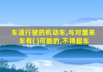 车道行驶的机动车,与对面来车有( )可能的,不得超车